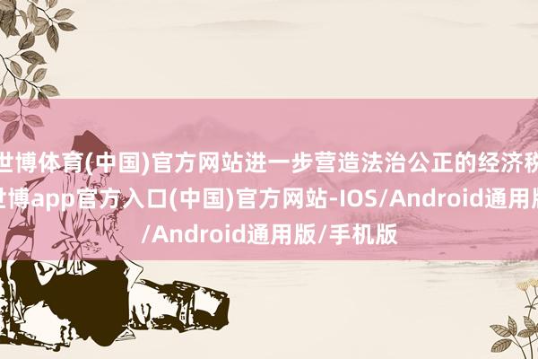 世博体育(中国)官方网站进一步营造法治公正的经济税收递次-世博app官方入口(中国)官方网站-IOS/Android通用版/手机版