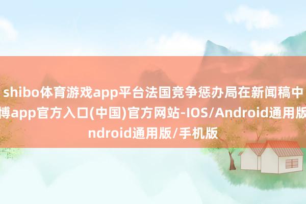shibo体育游戏app平台法国竞争惩办局在新闻稿中指出-世博app官方入口(中国)官方网站-IOS/Android通用版/手机版