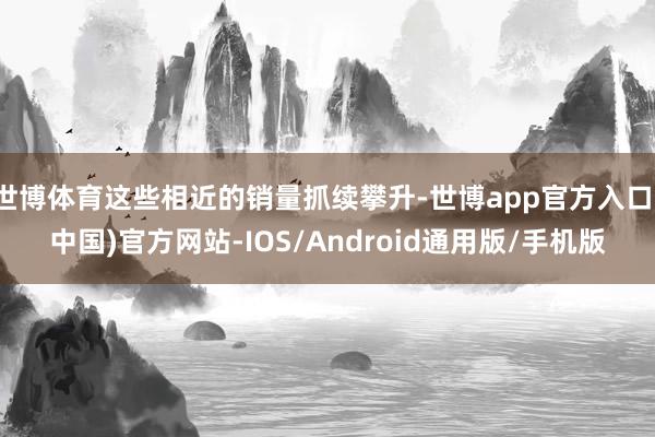 世博体育这些相近的销量抓续攀升-世博app官方入口(中国)官方网站-IOS/Android通用版/手机版