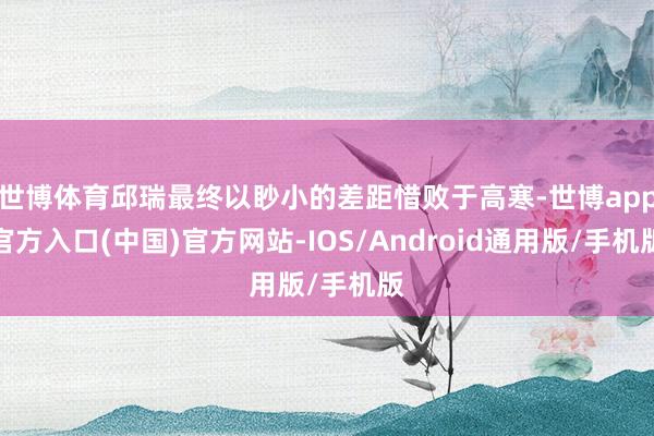 世博体育邱瑞最终以眇小的差距惜败于高寒-世博app官方入口(中国)官方网站-IOS/Android通用版/手机版