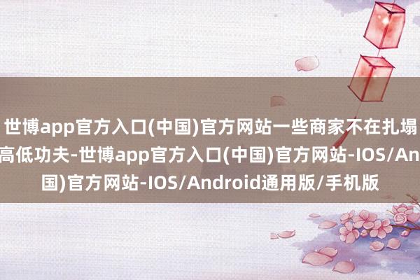 世博app官方入口(中国)官方网站一些商家不在扎塌实实提品性、强处事高低功夫-世博app官方入口(中国)官方网站-IOS/Android通用版/手机版