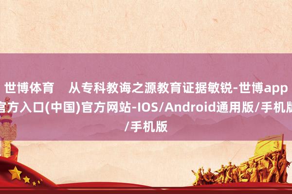 世博体育    从专科教诲之源教育证据敏锐-世博app官方入口(中国)官方网站-IOS/Android通用版/手机版