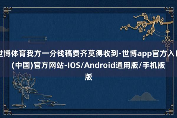 世博体育我方一分钱稿费齐莫得收到-世博app官方入口(中国)官方网站-IOS/Android通用版/手机版