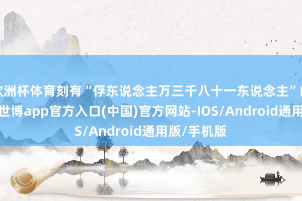 欧洲杯体育刻有“俘东说念主万三千八十一东说念主”的接触记录-世博app官方入口(中国)官方网站-IOS/Android通用版/手机版