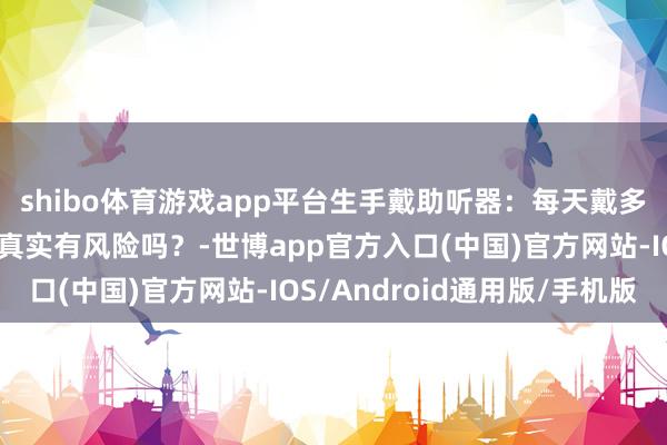 shibo体育游戏app平台生手戴助听器：每天戴多久才科学？过度依赖真实有风险吗？-世博app官方入口(中国)官方网站-IOS/Android通用版/手机版