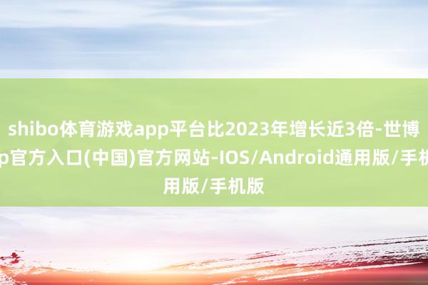 shibo体育游戏app平台比2023年增长近3倍-世博app官方入口(中国)官方网站-IOS/Android通用版/手机版