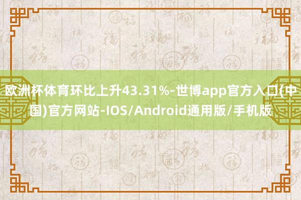 欧洲杯体育环比上升43.31%-世博app官方入口(中国)官方网站-IOS/Android通用版/手机版