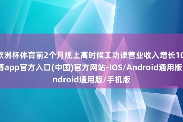 欧洲杯体育前2个月规上高时候工功课营业收入增长10.5%-世博app官方入口(中国)官方网站-IOS/Android通用版/手机版