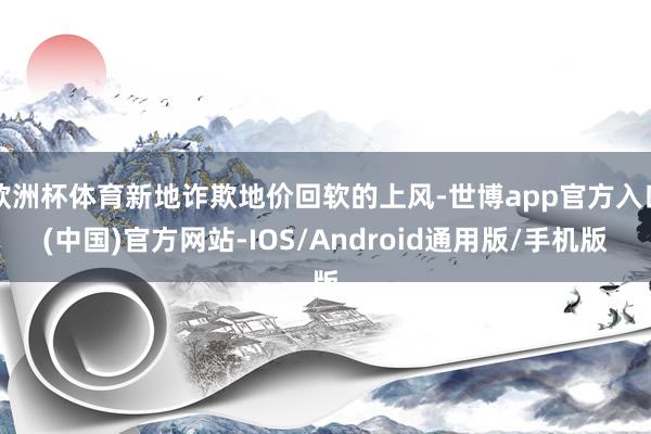 欧洲杯体育新地诈欺地价回软的上风-世博app官方入口(中国)官方网站-IOS/Android通用版/手机版