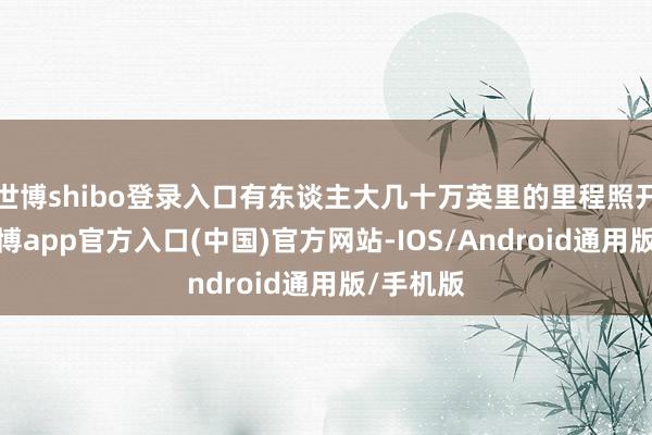 世博shibo登录入口有东谈主大几十万英里的里程照开不误-世博app官方入口(中国)官方网站-IOS/Android通用版/手机版