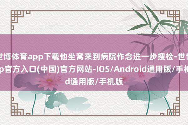 世博体育app下载他坐窝来到病院作念进一步搜检-世博app官方入口(中国)官方网站-IOS/Android通用版/手机版