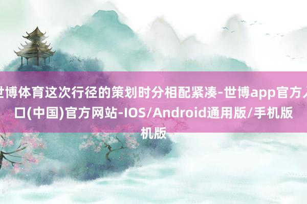 世博体育这次行径的策划时分相配紧凑-世博app官方入口(中国)官方网站-IOS/Android通用版/手机版