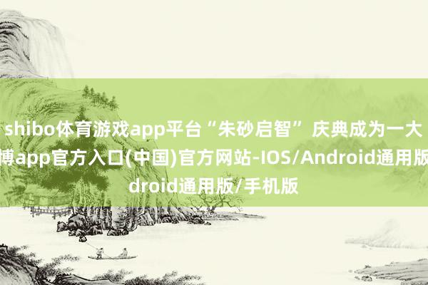 shibo体育游戏app平台“朱砂启智” 庆典成为一大亮点-世博app官方入口(中国)官方网站-IOS/Android通用版/手机版