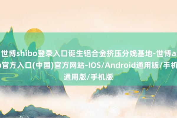 世博shibo登录入口诞生铝合金挤压分娩基地-世博app官方入口(中国)官方网站-IOS/Android通用版/手机版