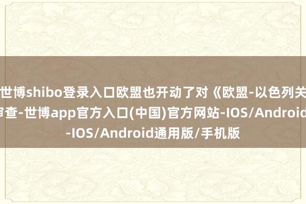 世博shibo登录入口欧盟也开动了对《欧盟-以色列关系国公约》的审查-世博app官方入口(中国)官方网站-IOS/Android通用版/手机版