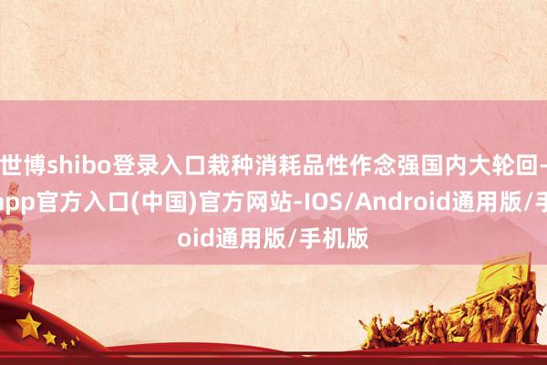 世博shibo登录入口栽种消耗品性作念强国内大轮回-世博app官方入口(中国)官方网站-IOS/Android通用版/手机版