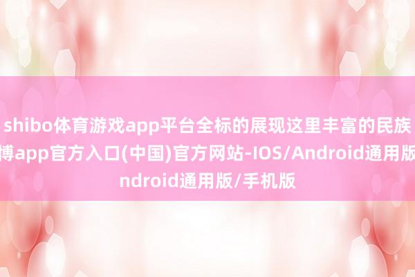 shibo体育游戏app平台全标的展现这里丰富的民族文化-世博app官方入口(中国)官方网站-IOS/Android通用版/手机版