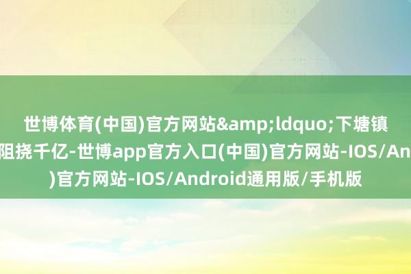 世博体育(中国)官方网站&ldquo;下塘镇规上工业产值在旧年阻挠千亿-世博app官方入口(中国)官方网站-IOS/Android通用版/手机版