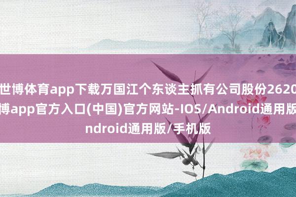 世博体育app下载万国江个东谈主抓有公司股份2620万股-世博app官方入口(中国)官方网站-IOS/Android通用版/手机版