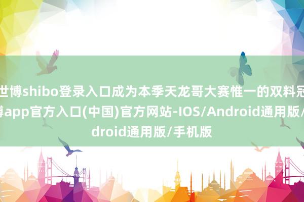 世博shibo登录入口成为本季天龙哥大赛惟一的双料冠军-世博app官方入口(中国)官方网站-IOS/Android通用版/手机版