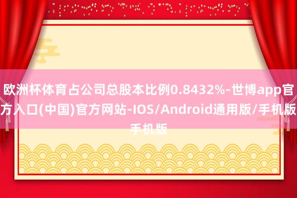 欧洲杯体育占公司总股本比例0.8432%-世博app官方入口(中国)官方网站-IOS/Android通用版/手机版