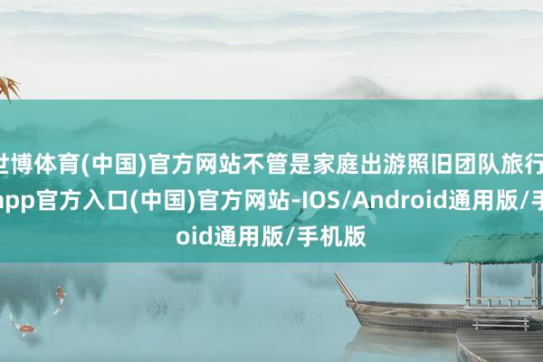 世博体育(中国)官方网站不管是家庭出游照旧团队旅行-世博app官方入口(中国)官方网站-IOS/Android通用版/手机版