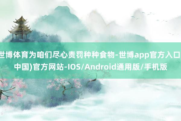 世博体育为咱们尽心责罚种种食物-世博app官方入口(中国)官方网站-IOS/Android通用版/手机版