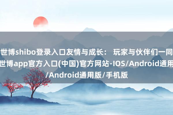 世博shibo登录入口友情与成长： 玩家与伙伴们一同经验冒险-世博app官方入口(中国)官方网站-IOS/Android通用版/手机版