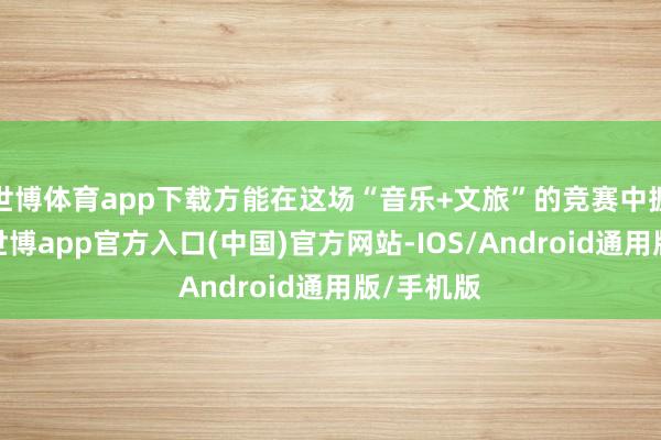 世博体育app下载方能在这场“音乐+文旅”的竞赛中握续领跑-世博app官方入口(中国)官方网站-IOS/Android通用版/手机版