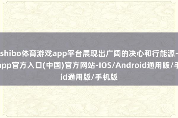 shibo体育游戏app平台展现出广阔的决心和行能源-世博app官方入口(中国)官方网站-IOS/Android通用版/手机版