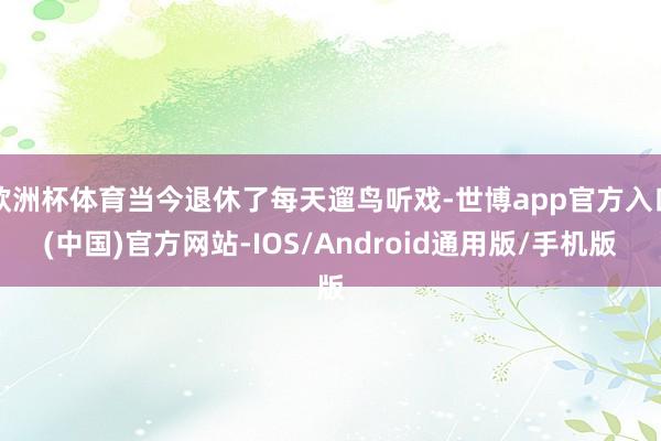 欧洲杯体育当今退休了每天遛鸟听戏-世博app官方入口(中国)官方网站-IOS/Android通用版/手机版