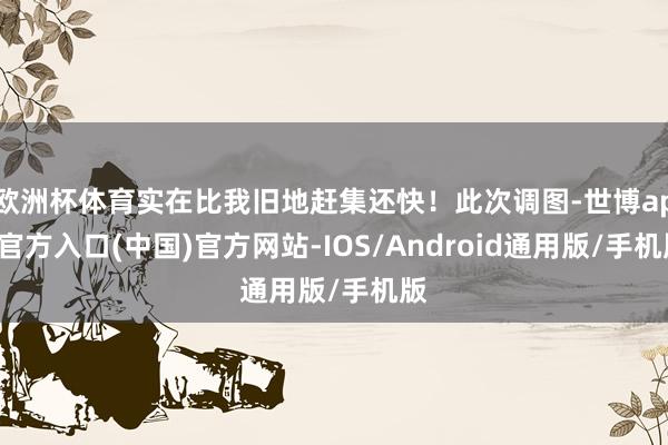 欧洲杯体育实在比我旧地赶集还快！此次调图-世博app官方入口(中国)官方网站-IOS/Android通用版/手机版