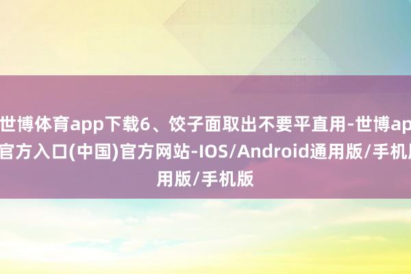 世博体育app下载6、饺子面取出不要平直用-世博app官方入口(中国)官方网站-IOS/Android通用版/手机版
