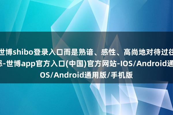 世博shibo登录入口而是熟谙、感性、高尚地对待过往、症结、邪恶-世博app官方入口(中国)官方网站-IOS/Android通用版/手机版