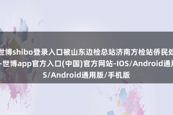 世博shibo登录入口被山东边检总站济南方检站侨民处治窥探发现-世博app官方入口(中国)官方网站-IOS/Android通用版/手机版