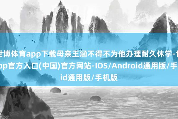 世博体育app下载母亲王涵不得不为他办理耐久休学-世博app官方入口(中国)官方网站-IOS/Android通用版/手机版