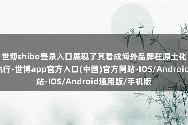 世博shibo登录入口展现了其看成海外品牌在原土化计策上的见效执行-世博app官方入口(中国)官方网站-IOS/Android通用版/手机版