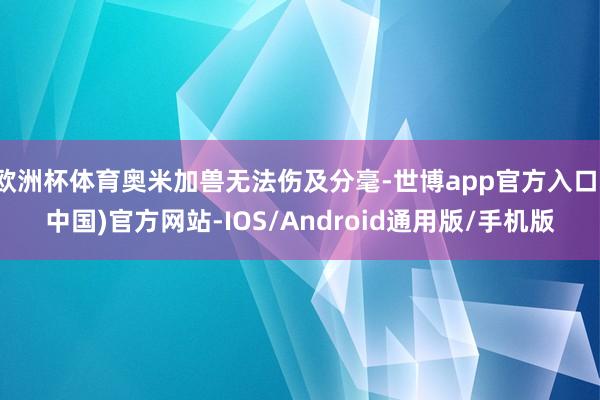 欧洲杯体育奥米加兽无法伤及分毫-世博app官方入口(中国)官方网站-IOS/Android通用版/手机版