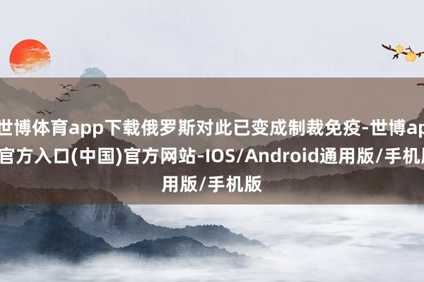 世博体育app下载俄罗斯对此已变成制裁免疫-世博app官方入口(中国)官方网站-IOS/Android通用版/手机版