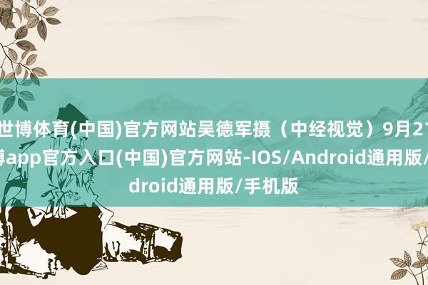 世博体育(中国)官方网站吴德军摄（中经视觉）9月21日-世博app官方入口(中国)官方网站-IOS/Android通用版/手机版