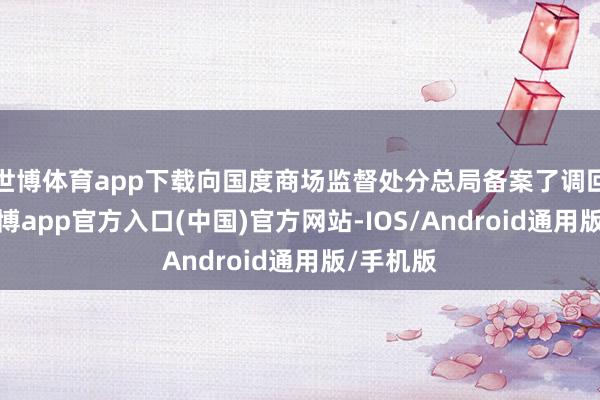 世博体育app下载向国度商场监督处分总局备案了调回筹办-世博app官方入口(中国)官方网站-IOS/Android通用版/手机版