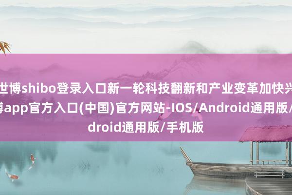 世博shibo登录入口新一轮科技翻新和产业变革加快兴起-世博app官方入口(中国)官方网站-IOS/Android通用版/手机版