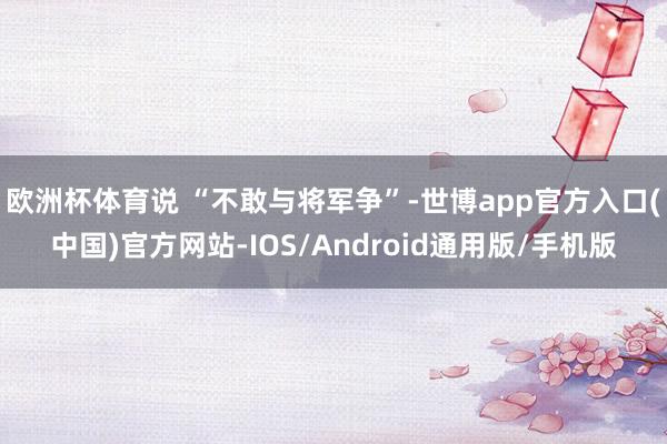 欧洲杯体育说 “不敢与将军争”-世博app官方入口(中国)官方网站-IOS/Android通用版/手机版