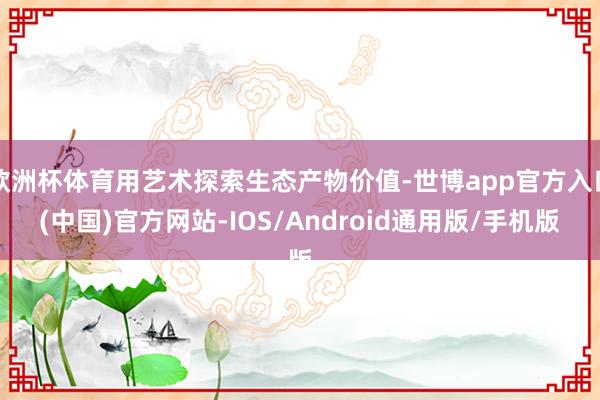 欧洲杯体育用艺术探索生态产物价值-世博app官方入口(中国)官方网站-IOS/Android通用版/手机版
