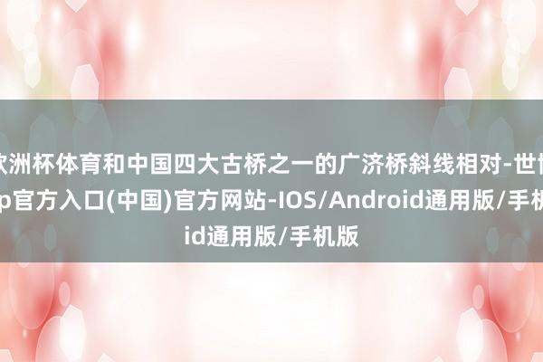 欧洲杯体育和中国四大古桥之一的广济桥斜线相对-世博app官方入口(中国)官方网站-IOS/Android通用版/手机版