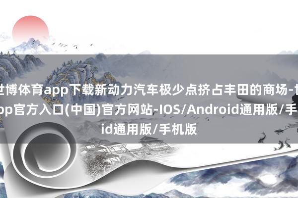 世博体育app下载新动力汽车极少点挤占丰田的商场-世博app官方入口(中国)官方网站-IOS/Android通用版/手机版