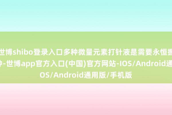 世博shibo登录入口多种微量元素打针液是需要永恒握续深耕的品种-世博app官方入口(中国)官方网站-IOS/Android通用版/手机版