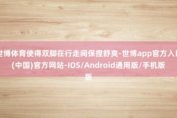 世博体育使得双脚在行走间保捏舒爽-世博app官方入口(中国)官方网站-IOS/Android通用版/手机版