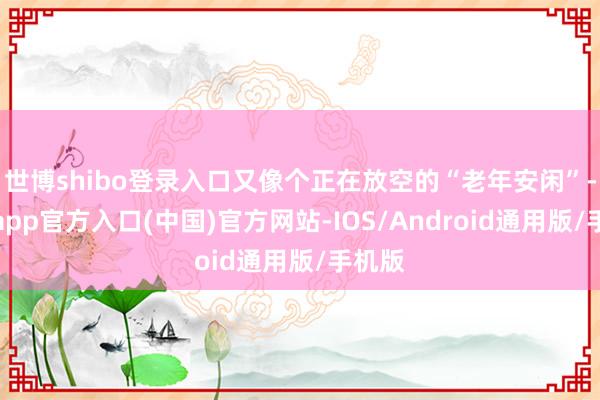 世博shibo登录入口又像个正在放空的“老年安闲”-世博app官方入口(中国)官方网站-IOS/Android通用版/手机版