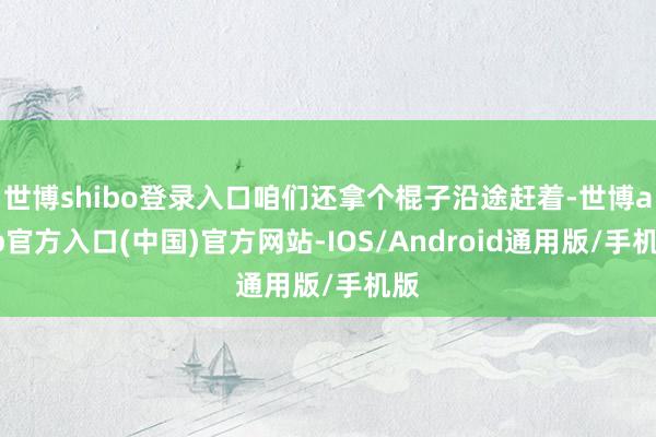 世博shibo登录入口咱们还拿个棍子沿途赶着-世博app官方入口(中国)官方网站-IOS/Android通用版/手机版